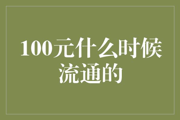 100元什么时候流通的