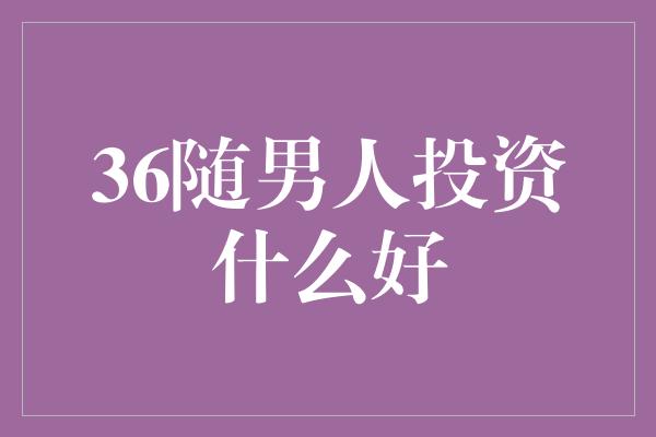 36随男人投资什么好