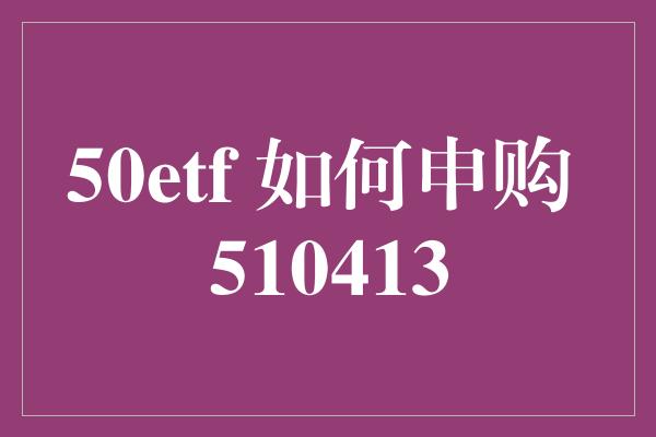 50etf 如何申购 510413