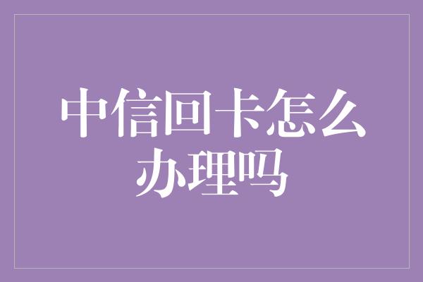 中信回卡怎么办理吗