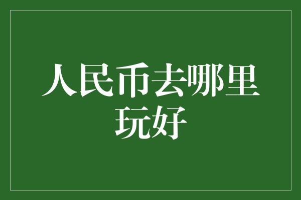 人民币去哪里玩好