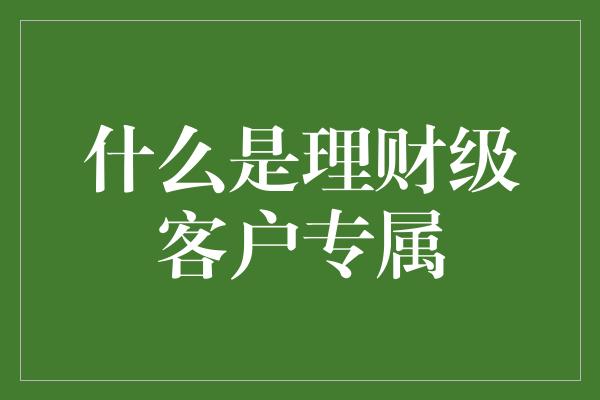 什么是理财级客户专属