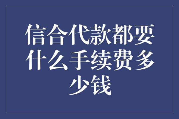 信合代款都要什么手续费多少钱