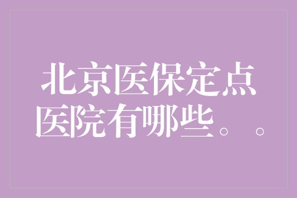 北京医保定点医院有哪些。。