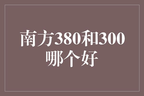 南方380和300哪个好