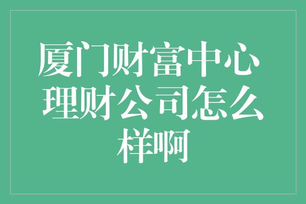 厦门财富中心 理财公司怎么样啊