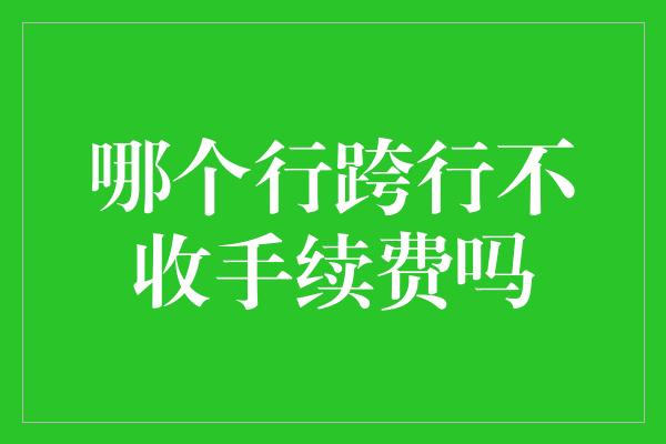 哪个行跨行不收手续费吗