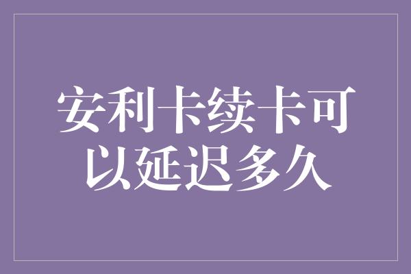 安利卡续卡可以延迟多久