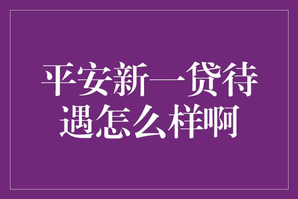 平安新一贷待遇怎么样啊