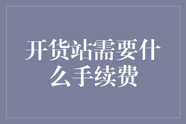 开货站需要什么手续费