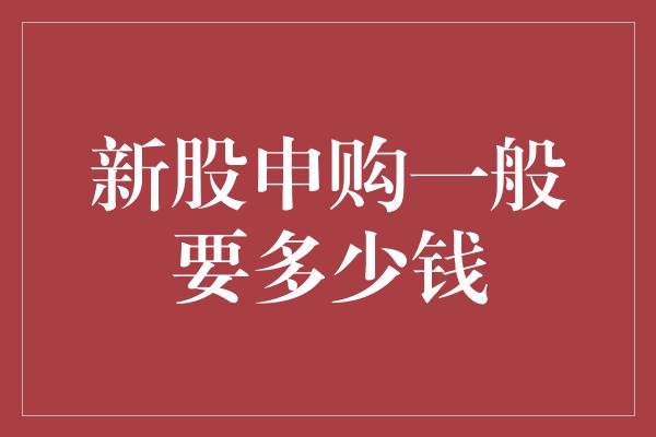 新股申购一般要多少钱