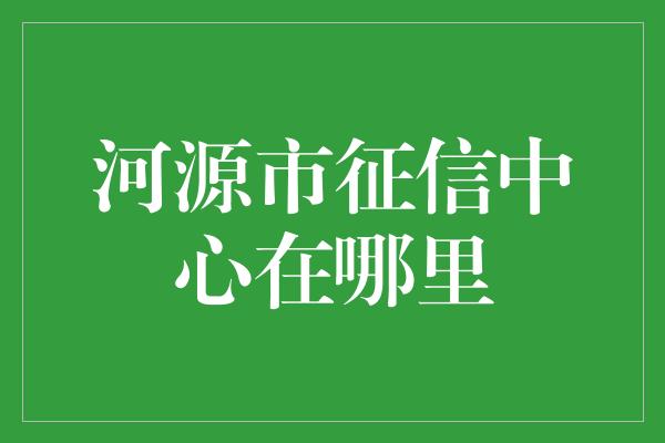 河源市征信中心在哪里