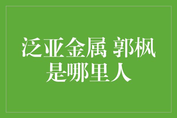 泛亚金属 郭枫是哪里人