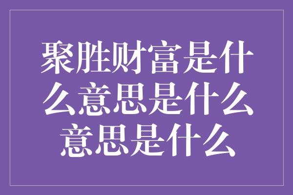 聚胜财富是什么意思是什么意思是什么