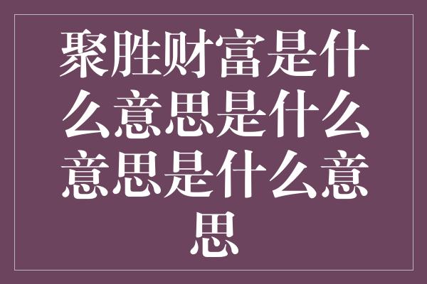 聚胜财富是什么意思是什么意思是什么意思