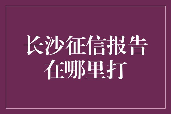 长沙征信报告在哪里打