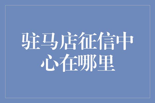 驻马店征信中心在哪里